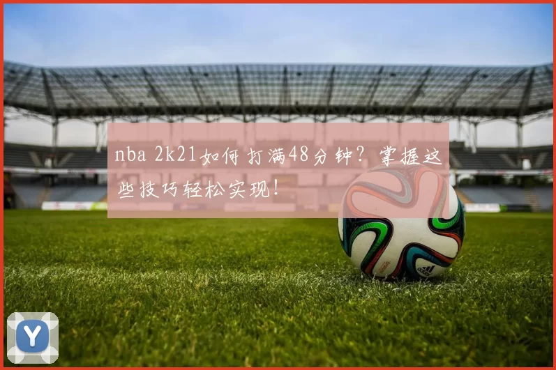 nba 2k21如何打满48分钟？掌握这些技巧轻松实现！