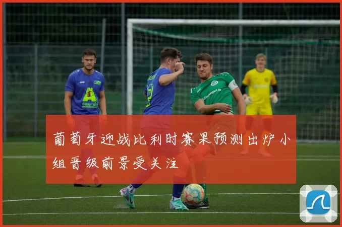 葡萄牙迎战比利时赛果预测出炉小组晋级前景受关注