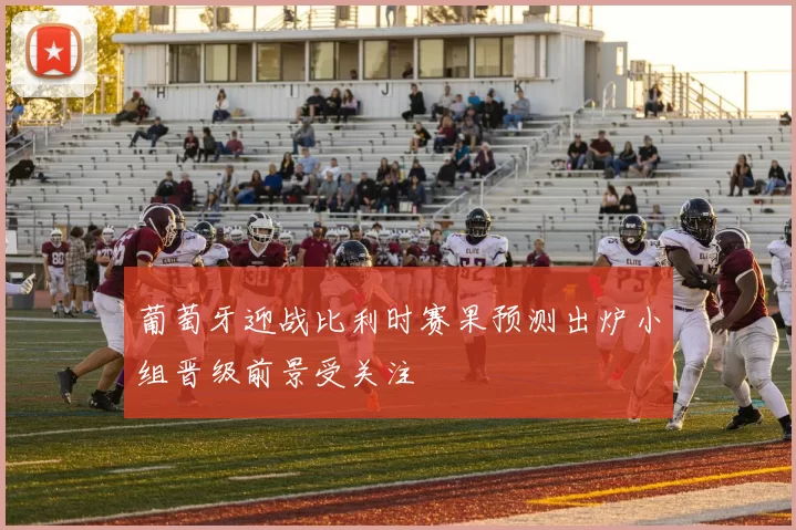 葡萄牙迎战比利时赛果预测出炉小组晋级前景受关注